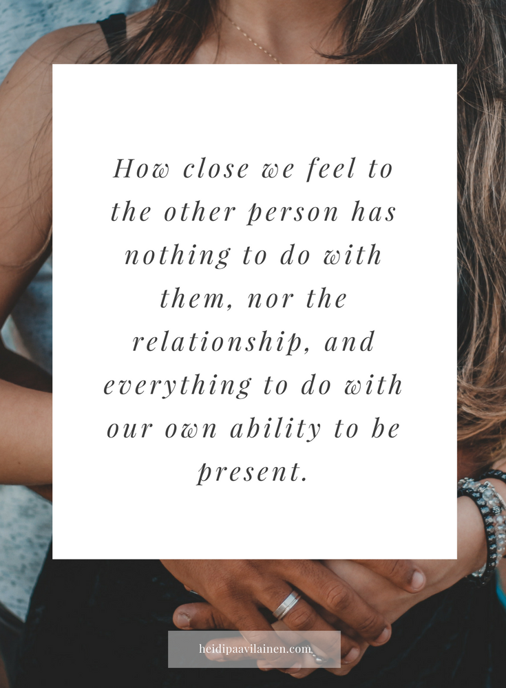 How close we feel to the other person has nothing to do with them, nor the relationship, and everything to do with our own ability to be present.