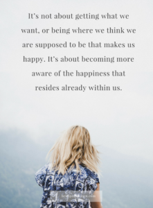 It’s not about getting what we want, or being where we think we are supposed to be that makes us happy. It’s about becoming more aware of the happiness that resides already within us. — Heidi Paavilainen