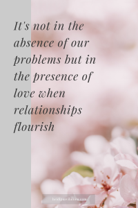 It's not in the absence of our problems but in the presence of love when relationships flourish.